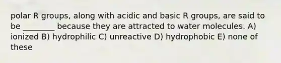 polar R groups, along with acidic and basic R groups, are said to be ________ because they are attracted to water molecules. A) ionized B) hydrophilic C) unreactive D) hydrophobic E) none of these