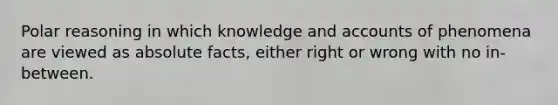 Polar reasoning in which knowledge and accounts of phenomena are viewed as absolute facts, either right or wrong with no in-between.