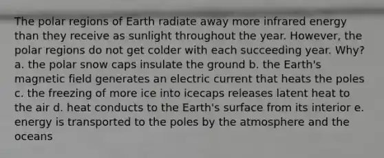 The polar regions of Earth radiate away more infrared energy than they receive as sunlight throughout the year. However, the polar regions do not get colder with each succeeding year. Why? a. the polar snow caps insulate the ground b. the Earth's magnetic field generates an electric current that heats the poles c. the freezing of more ice into icecaps releases latent heat to the air d. heat conducts to the Earth's surface from its interior e. energy is transported to the poles by the atmosphere and the oceans