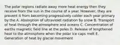 The polar regions radiate away more heat energy then they receive from the sun in the course of a year. However, they are prevent it from becoming progressively colder each year primary by the A. Absorption of ultraviolet radiation by snow B. Transport of heat through the atmosphere and oceans C. Concentration of earths magnetic field line at the poles D. Release of lengthened heat to the atmosphere when the polar ice caps melt E. Generation of heat by glacial movement