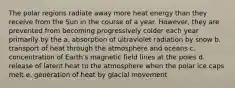 The polar regions radiate away more heat energy than they receive from the Sun in the course of a year. However, they are prevented from becoming progressively colder each year primarily by the a. absorption of ultraviolet radiation by snow b. transport of heat through the atmosphere and oceans c. concentration of Earth's magnetic field lines at the poles d. release of latent heat to the atmosphere when the polar ice caps melt e. generation of heat by glacial movement