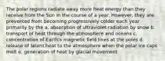 The polar regions radiate away more heat energy than they receive from the Sun in the course of a year. However, they are prevented from becoming progressively colder each year primarily by the a. absorption of ultraviolet radiation by snow b. transport of heat through the atmosphere and oceans c. concentration of Earth's magnetic field lines at the poles d. release of latent heat to the atmosphere when the polar ice caps melt e. generation of heat by glacial movement