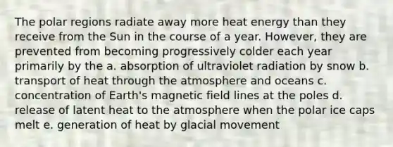 The polar regions radiate away more heat energy than they receive from the Sun in the course of a year. However, they are prevented from becoming progressively colder each year primarily by the a. absorption of ultraviolet radiation by snow b. transport of heat through the atmosphere and oceans c. concentration of Earth's magnetic field lines at the poles d. release of latent heat to the atmosphere when the polar ice caps melt e. generation of heat by glacial movement