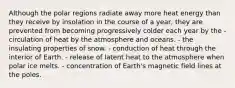 Although the polar regions radiate away more heat energy than they receive by insolation in the course of a year, they are prevented from becoming progressively colder each year by the - ​circulation of heat by the atmosphere and oceans. - ​the insulating properties of snow. - ​conduction of heat through the interior of Earth. - ​release of latent heat to the atmosphere when polar ice melts. - ​concentration of Earth's magnetic field lines at the poles.