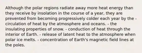 Although the polar regions radiate away more heat energy than they receive by insolation in the course of a year, they are prevented from becoming progressively colder each year by the - ​circulation of heat by the atmosphere and oceans. - ​the insulating properties of snow. - ​conduction of heat through the interior of Earth. - ​release of latent heat to the atmosphere when polar ice melts. - ​concentration of Earth's magnetic field lines at the poles.