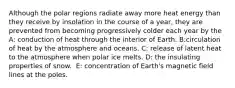 Although the polar regions radiate away more heat energy than they receive by insolation in the course of a year, they are prevented from becoming progressively colder each year by the A: conduction of heat through the interior of Earth. B:​circulation of heat by the atmosphere and oceans. C: ​release of latent heat to the atmosphere when polar ice melts. D: ​the insulating properties of snow. ​ E: concentration of Earth's magnetic field lines at the poles.