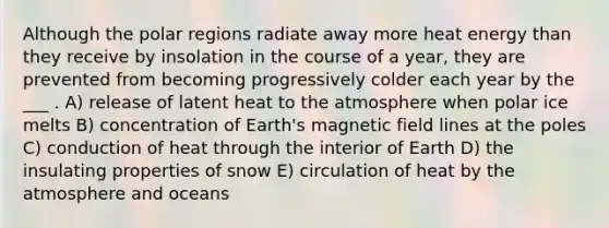 Although the polar regions radiate away more heat energy than they receive by insolation in the course of a year, they are prevented from becoming progressively colder each year by the ___ . A) release of latent heat to the atmosphere when polar ice melts B) concentration of Earth's magnetic field lines at the poles C) conduction of heat through the interior of Earth D) the insulating properties of snow E) circulation of heat by the atmosphere and oceans