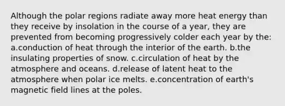 Although the polar regions radiate away more heat energy than they receive by insolation in the course of a year, they are prevented from becoming progressively colder each year by the: a.conduction of heat through the interior of the earth. b.the insulating properties of snow. c.circulation of heat by the atmosphere and oceans. d.release of latent heat to the atmosphere when polar ice melts. e.concentration of earth's magnetic field lines at the poles.