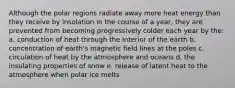 Although the polar regions radiate away more heat energy than they receive by insolation in the course of a year, they are prevented from becoming progressively colder each year by the: a. conduction of heat through the interior of the earth b. concentration of earth's magnetic field lines at the poles c. circulation of heat by the atmosphere and oceans d. the insulating properties of snow e. release of latent heat to the atmosphere when polar ice melts