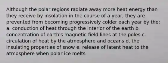 Although the polar regions radiate away more heat energy than they receive by insolation in the course of a year, they are prevented from becoming progressively colder each year by the: a. conduction of heat through the interior of the earth b. concentration of earth's magnetic field lines at the poles c. circulation of heat by the atmosphere and oceans d. the insulating properties of snow e. release of latent heat to the atmosphere when polar ice melts