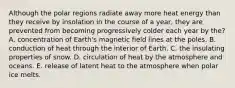 ​Although the polar regions radiate away more heat energy than they receive by insolation in the course of a year, they are prevented from becoming progressively colder each year by the? A. ​concentration of Earth's magnetic field lines at the poles. ​B. conduction of heat through the interior of Earth. C. ​the insulating properties of snow. ​D. circulation of heat by the atmosphere and oceans. ​E. release of latent heat to the atmosphere when polar ice melts.