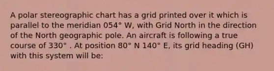 A polar stereographic chart has a grid printed over it which is parallel to the meridian 054° W, with Grid North in the direction of the North geographic pole. An aircraft is following a true course of 330° . At position 80° N 140° E, its grid heading (GH) with this system will be: