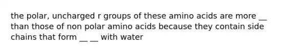 the polar, uncharged r groups of these amino acids are more __ than those of non polar amino acids because they contain side chains that form __ __ with water