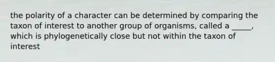 the polarity of a character can be determined by comparing the taxon of interest to another group of organisms, called a _____, which is phylogenetically close but not within the taxon of interest