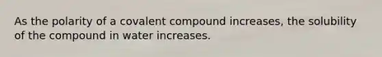 As the polarity of a covalent compound increases, the solubility of the compound in water increases.