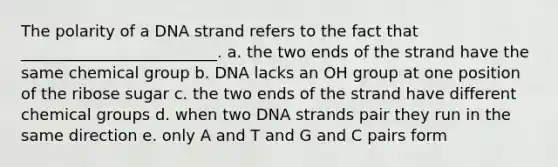 The polarity of a DNA strand refers to the fact that _________________________. a. the two ends of the strand have the same chemical group b. DNA lacks an OH group at one position of the ribose sugar c. the two ends of the strand have different chemical groups d. when two DNA strands pair they run in the same direction e. only A and T and G and C pairs form