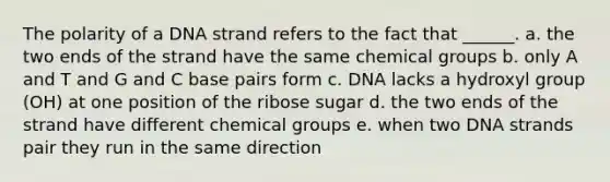 The polarity of a DNA strand refers to the fact that ______. a. the two ends of the strand have the same chemical groups b. only A and T and G and C base pairs form c. DNA lacks a hydroxyl group (OH) at one position of the ribose sugar d. the two ends of the strand have different chemical groups e. when two DNA strands pair they run in the same direction