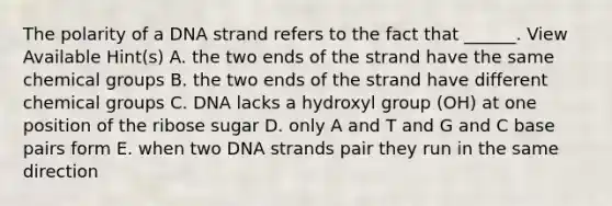 The polarity of a DNA strand refers to the fact that ______. View Available Hint(s) A. the two ends of the strand have the same chemical groups B. the two ends of the strand have different chemical groups C. DNA lacks a hydroxyl group (OH) at one position of the ribose sugar D. only A and T and G and C base pairs form E. when two DNA strands pair they run in the same direction