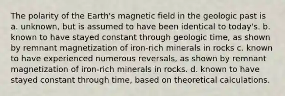 The polarity of the Earth's magnetic field in the geologic past is a. unknown, but is assumed to have been identical to today's. b. known to have stayed constant through geologic time, as shown by remnant magnetization of iron-rich minerals in rocks c. known to have experienced numerous reversals, as shown by remnant magnetization of iron-rich minerals in rocks. d. known to have stayed constant through time, based on theoretical calculations.