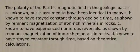 The polarity of the Earth's magnetic field in the geologic past is a. unknown, but is assumed to have been identical to today's. b. known to have stayed constant through geologic time, as shown by remnant magnetization of iron-rich minerals in rocks. c. known to have experienced numerous reversals, as shown by remnant magnetization of iron-rich minerals in rocks. d. known to have stayed constant through time, based on theoretical calculations.