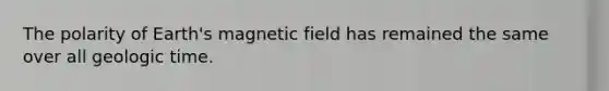The polarity of Earth's magnetic field has remained the same over all geologic time.
