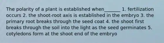 The polarity of a plant is established when_______ 1. fertilization occurs 2. the shoot-root axis is established in the embryo 3. the primary root breaks through the seed coat 4. the shoot first breaks through the soil into the light as the seed germinates 5. cotyledons form at the shoot end of the embryo