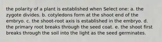 the polarity of a plant is established when Select one: a. the zygote divides. b. cotyledons form at the shoot end of the embryo. c. the shoot-root axis is established in the embryo. d. the primary root breaks through the seed coat. e. the shoot first breaks through the soil into the light as the seed germinates.