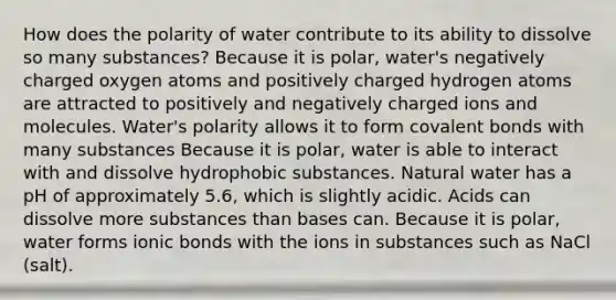 How does the polarity of water contribute to its ability to dissolve so many substances? Because it is polar, water's negatively charged oxygen atoms and positively charged hydrogen atoms are attracted to positively and negatively charged ions and molecules. Water's polarity allows it to form covalent bonds with many substances Because it is polar, water is able to interact with and dissolve hydrophobic substances. Natural water has a pH of approximately 5.6, which is slightly acidic. Acids can dissolve more substances than bases can. Because it is polar, water forms ionic bonds with the ions in substances such as NaCl (salt).