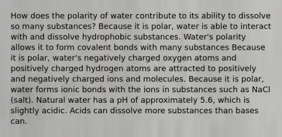 How does the polarity of water contribute to its ability to dissolve so many substances? Because it is polar, water is able to interact with and dissolve hydrophobic substances. Water's polarity allows it to form covalent bonds with many substances Because it is polar, water's negatively charged oxygen atoms and positively charged hydrogen atoms are attracted to positively and negatively charged ions and molecules. Because it is polar, water forms ionic bonds with the ions in substances such as NaCl (salt). Natural water has a pH of approximately 5.6, which is slightly acidic. Acids can dissolve more substances than bases can.