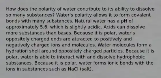 How does the polarity of water contribute to its ability to dissolve so many substances? Water's polarity allows it to form <a href='https://www.questionai.com/knowledge/kWply8IKUM-covalent-bonds' class='anchor-knowledge'>covalent bonds</a> with many substances. Natural water has a pH of approximately 5.6, which is slightly acidic. Acids can dissolve more substances than bases. Because it is polar, water's oppositely charged ends are attracted to positively and negatively charged ions and molecules. Water molecules form a hydration shell around oppositely charged particles. Because it is polar, water is able to interact with and dissolve hydrophobic substances. Because it is polar, water forms <a href='https://www.questionai.com/knowledge/kvOuFG6fy1-ionic-bonds' class='anchor-knowledge'>ionic bonds</a> with the ions in substances such as NaCl (salt).