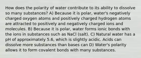 How does the polarity of water contribute to its ability to dissolve so many substances? A) Because it is polar, water's negatively charged oxygen atoms and positively charged hydrogen atoms are attracted to positively and negatively charged ions and molecules. B) Because it is polar, water forms ionic bonds with the ions in substances such as NaCl (salt). C) Natural water has a pH of approximately 5.6, which is slightly acidic. Acids can dissolve more substances than bases can D) Water's polarity allows it to form covalent bonds with many substances.