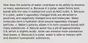 How does the polarity of water contribute to its ability to dissolve so many substances? a. Because it is polar, water forms ionic bonds with the ions in substances such as NaCl (salt). b. Because it is polar, water's oppositely charged ends are attracted to positively and negatively charged ions and molecules. Water molecules form a hydration shell around oppositely charged particles. c. Water's polarity allows it to form covalent bonds with many substances. d. Natural water has a pH of approximately 5.6, which is slightly acidic. Acids can dissolve more substances than bases. e. Because it is polar, water is able to interact with and dissolve hydrophobic substances.