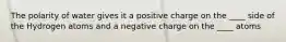 The polarity of water gives it a positive charge on the ____ side of the Hydrogen atoms and a negative charge on the ____ atoms