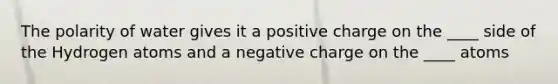 The polarity of water gives it a positive charge on the ____ side of the Hydrogen atoms and a negative charge on the ____ atoms