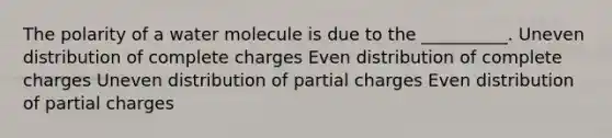 The polarity of a water molecule is due to the __________. Uneven distribution of complete charges Even distribution of complete charges Uneven distribution of partial charges Even distribution of partial charges