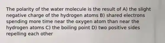 The polarity of the water molecule is the result of A) the slight negative charge of the hydrogen atoms B) shared electrons spending more time near the oxygen atom than near the hydrogen atoms C) the boiling point D) two positive sides repelling each other