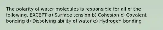 The polarity of water molecules is responsible for all of the following, EXCEPT a) Surface tension b) Cohesion c) Covalent bonding d) Dissolving ability of water e) Hydrogen bonding