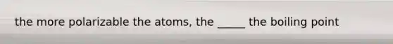 the more polarizable the atoms, the _____ the boiling point