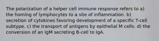 The polarization of a helper cell immune response refers to a) the homing of lymphocytes to a site of inflammation. b) secretion of cytokines favoring development of a specific T-cell subtype. c) the transport of antigens by epithelial M cells. d) the conversion of an IgM secreting B-cell to IgA.