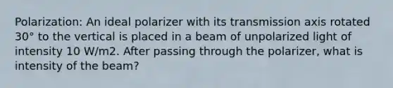 Polarization: An ideal polarizer with its transmission axis rotated 30° to the vertical is placed in a beam of unpolarized light of intensity 10 W/m2. After passing through the polarizer, what is intensity of the beam?