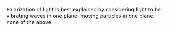 Polarization of light is best explained by considering light to be vibrating waves in one plane. moving particles in one plane. none of the above