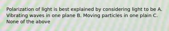 Polarization of light is best explained by considering light to be A. Vibrating waves in one plane B. Moving particles in one plain C. None of the above