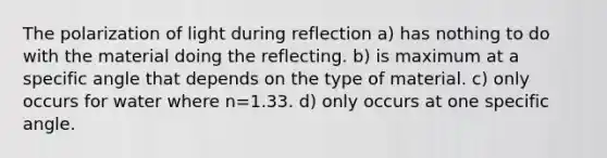 The polarization of light during reflection a) has nothing to do with the material doing the reflecting. b) is maximum at a specific angle that depends on the type of material. c) only occurs for water where n=1.33. d) only occurs at one specific angle.