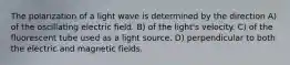 The polarization of a light wave is determined by the direction A) of the oscillating electric field. B) of the light's velocity. C) of the fluorescent tube used as a light source. D) perpendicular to both the electric and magnetic fields.