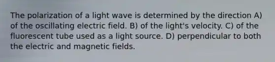 The polarization of a light wave is determined by the direction A) of the oscillating electric field. B) of the light's velocity. C) of the fluorescent tube used as a light source. D) perpendicular to both the electric and magnetic fields.