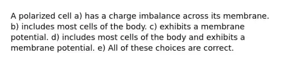 A polarized cell a) has a charge imbalance across its membrane. b) includes most cells of the body. c) exhibits a membrane potential. d) includes most cells of the body and exhibits a membrane potential. e) All of these choices are correct.