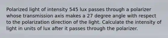 Polarized light of intensity 545 lux passes through a polarizer whose transmission axis makes a 27 degree angle with respect to the polarization direction of the light. Calculate the intensity of light in units of lux after it passes through the polarizer.