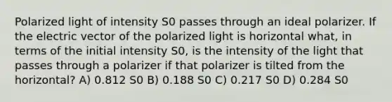 Polarized light of intensity S0 passes through an ideal polarizer. If the electric vector of the polarized light is horizontal what, in terms of the initial intensity S0, is the intensity of the light that passes through a polarizer if that polarizer is tilted from the horizontal? A) 0.812 S0 B) 0.188 S0 C) 0.217 S0 D) 0.284 S0