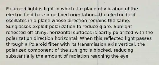 Polarized light is light in which the plane of vibration of the electric field has some fixed orientation—the electric field oscillates in a plane whose direction remains the same. Sunglasses exploit polarization to reduce glare. Sunlight reflected off shiny, horizontal surfaces is partly polarized with the polarization direction horizontal. When this reflected light passes through a Polaroid filter with its transmission axis vertical, the polarized component of the sunlight is blocked, reducing substantially the amount of radiation reaching the eye.