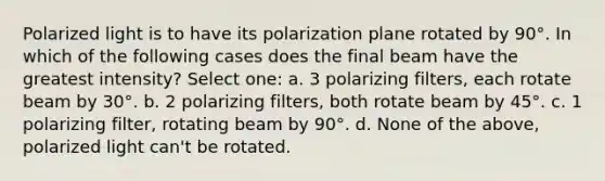 Polarized light is to have its polarization plane rotated by 90°. In which of the following cases does the final beam have the greatest intensity? Select one: a. 3 polarizing filters, each rotate beam by 30°. b. 2 polarizing filters, both rotate beam by 45°. c. 1 polarizing filter, rotating beam by 90°. d. None of the above, polarized light can't be rotated.